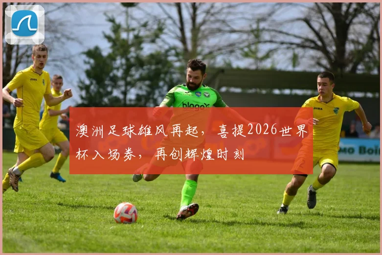澳洲足球雄风再起，喜提2026世界杯入场券，再创辉煌时刻