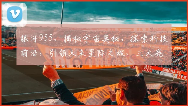 银河955，揭秘宇宙奥秘，探索科技前沿，引领未来星际之旅，三大亮点不容错过