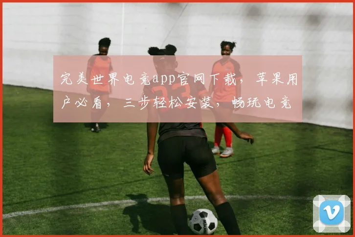 完美世界电竞app官网下载，苹果用户必看，三步轻松安装，畅玩电竞盛宴