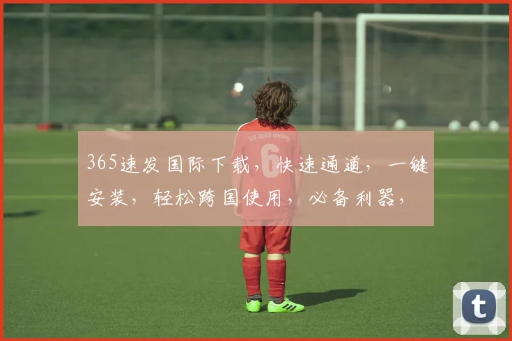 365速发国际下载，快速通道，一键安装，轻松跨国使用，必备利器，不容错过